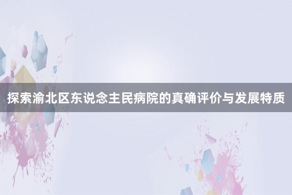 探索渝北区东说念主民病院的真确评价与发展特质