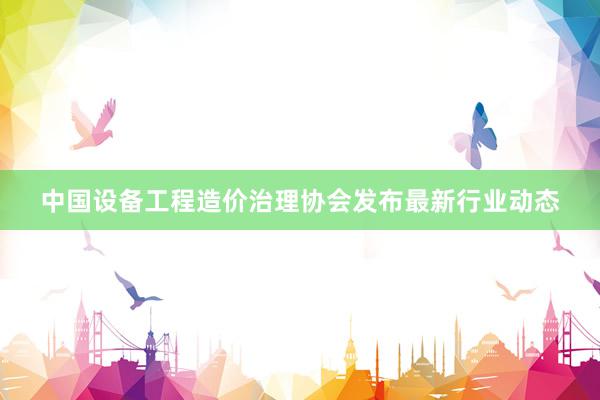 中国设备工程造价治理协会发布最新行业动态