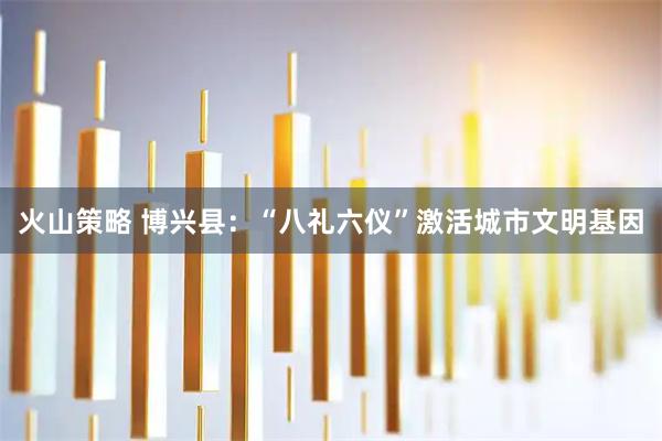 火山策略 博兴县：“八礼六仪”激活城市文明基因