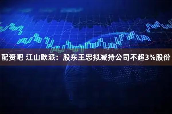 配资吧 江山欧派：股东王忠拟减持公司不超3%股份