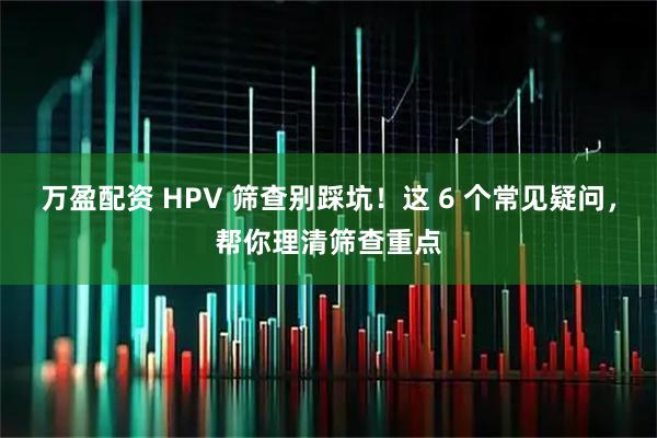 万盈配资 HPV 筛查别踩坑！这 6 个常见疑问，帮你理清筛查重点