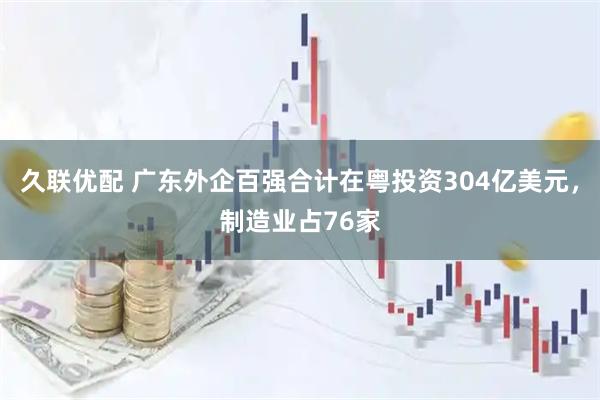 久联优配 广东外企百强合计在粤投资304亿美元，制造业占76家