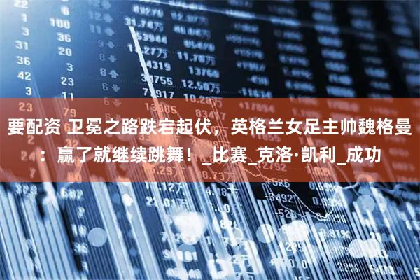 要配资 卫冕之路跌宕起伏，英格兰女足主帅魏格曼：赢了就继续跳舞！_比赛_克洛·凯利_成功