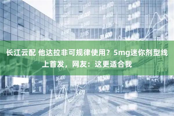 长江云配 他达拉非可规律使用？5mg迷你剂型线上首发，网友：这更适合我