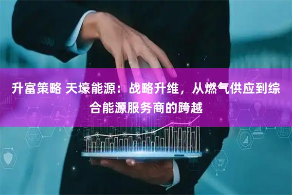 升富策略 天壕能源：战略升维，从燃气供应到综合能源服务商的跨越
