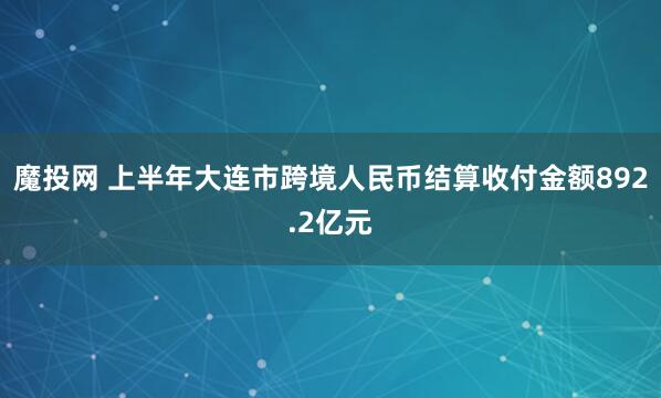 魔投网 上半年大连市跨境人民币结算收付金额892.2亿元