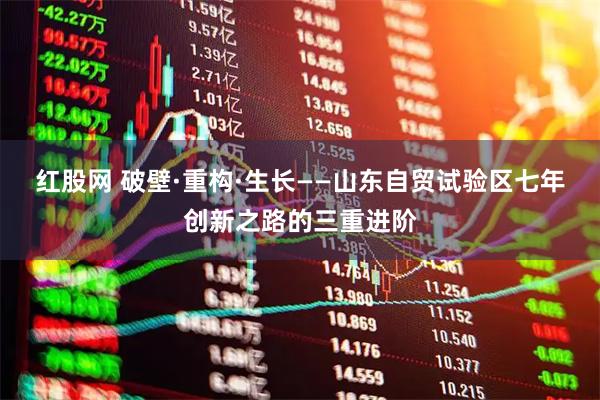 红股网 破壁·重构·生长——山东自贸试验区七年创新之路的三重进阶