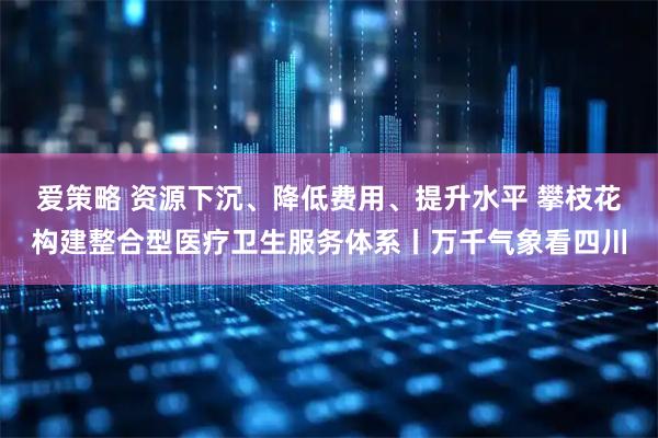 爱策略 资源下沉、降低费用、提升水平 攀枝花构建整合型医疗卫生服务体系丨万千气象看四川